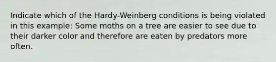 Indicate which of the Hardy-Weinberg conditions is being violated in this example: Some moths on a tree are easier to see due to their darker color and therefore are eaten by predators more often.​