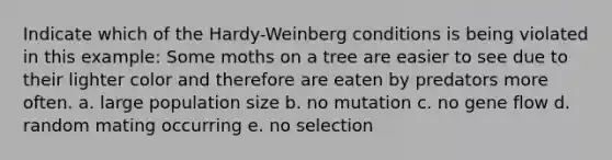 Indicate which of the Hardy-Weinberg conditions is being violated in this example: Some moths on a tree are easier to see due to their lighter color and therefore are eaten by predators more often. a. large population size b. no mutation c. no gene flow d. random mating occurring e. no selection