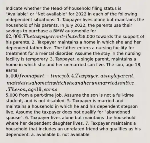 Indicate whether the Head-of-household filing status is "Available" or "Not available" for 2022 in each of the following independent situations: 1. Taxpayer lives alone but maintains the household of his parents. In July 2022, the parents use their savings to purchase a BMW automobile for 62,000. The taxpayer contributed58,000 towards the support of his parents. 2. Taxpayer maintains a home in which she and her dependent father live. The father enters a nursing facility for treatment for a mental disorder. Assume the stay in the nursing facility is temporary. 3. Taxpayer, a single parent, maintains a home in which she and her unmarried son live. The son, age 18, earns 5,000 from a part-time job. 4. Taxpayer, a single parent, maintains a home in which she and her unmarried son live. The son, age 19, earns5,000 from a part-time job. Assume the son is not a full-time student, and is not disabled. 5. Taxpayer is married and maintains a household in which he and his dependent stepson live. Assume the taxpayer does not qualify for "abandoned spouse". 6. Taxpayer lives alone but maintains the household where her dependent daughter lives. 7. Taxpayer maintains a household that includes an unrelated friend who qualifies as his dependent. a. available b. not available