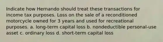 Indicate how Hernando should treat these transactions for income tax purposes. Loss on the sale of a reconditioned motorcycle owned for 3 years and used for recreational purposes. a. long-term capital loss b. nondeductible personal-use asset c. ordinary loss d. short-term capital loss