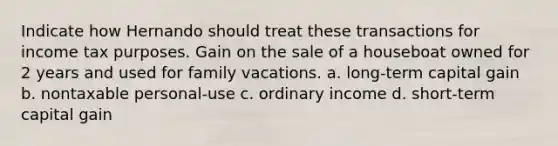 Indicate how Hernando should treat these transactions for income tax purposes. Gain on the sale of a houseboat owned for 2 years and used for family vacations. a. long-term capital gain b. nontaxable personal-use c. ordinary income d. short-term capital gain