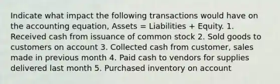 Indicate what impact the following transactions would have on the accounting equation, Assets = Liabilities + Equity. 1. Received cash from issuance of common stock 2. Sold goods to customers on account 3. Collected cash from customer, sales made in previous month 4. Paid cash to vendors for supplies delivered last month 5. Purchased inventory on account