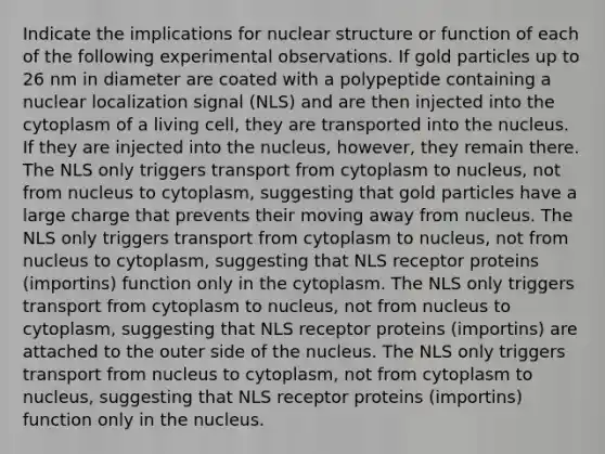 Indicate the implications for nuclear structure or function of each of the following experimental observations. If gold particles up to 26 nm in diameter are coated with a polypeptide containing a nuclear localization signal (NLS) and are then injected into the cytoplasm of a living cell, they are transported into the nucleus. If they are injected into the nucleus, however, they remain there. The NLS only triggers transport from cytoplasm to nucleus, not from nucleus to cytoplasm, suggesting that gold particles have a large charge that prevents their moving away from nucleus. The NLS only triggers transport from cytoplasm to nucleus, not from nucleus to cytoplasm, suggesting that NLS receptor proteins (importins) function only in the cytoplasm. The NLS only triggers transport from cytoplasm to nucleus, not from nucleus to cytoplasm, suggesting that NLS receptor proteins (importins) are attached to the outer side of the nucleus. The NLS only triggers transport from nucleus to cytoplasm, not from cytoplasm to nucleus, suggesting that NLS receptor proteins (importins) function only in the nucleus.