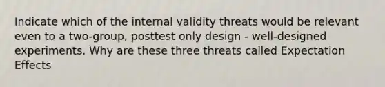 Indicate which of the internal validity threats would be relevant even to a two-group, posttest only design - well-designed experiments. Why are these three threats called Expectation Effects