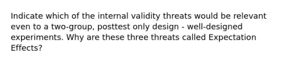 Indicate which of the internal validity threats would be relevant even to a two-group, posttest only design - well-designed experiments. Why are these three threats called Expectation Effects?