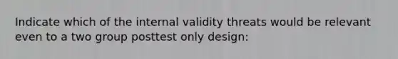 Indicate which of the internal validity threats would be relevant even to a two group posttest only design: