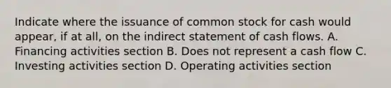 Indicate where the issuance of common stock for cash would appear, if at all, on the indirect statement of cash flows. A. Financing activities section B. Does not represent a cash flow C. Investing activities section D. Operating activities section