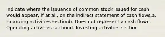 Indicate where the issuance of common stock issued for cash would appear, if at all, on the indirect statement of cash flows.a. Financing activities sectionb. Does not represent a cash flowc. Operating activities sectiond. Investing activities section