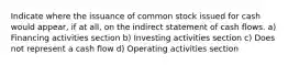 Indicate where the issuance of common stock issued for cash would appear, if at all, on the indirect statement of cash flows. a) Financing activities section b) Investing activities section c) Does not represent a cash flow d) Operating activities section