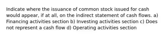 Indicate where the issuance of common stock issued for cash would appear, if at all, on the indirect statement of cash flows. a) Financing activities section b) Investing activities section c) Does not represent a cash flow d) Operating activities section