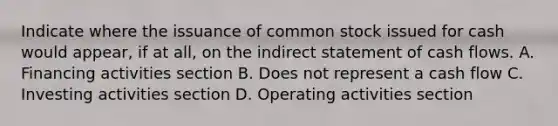 Indicate where the issuance of common stock issued for cash would appear, if at all, on the indirect statement of cash flows. A. Financing activities section B. Does not represent a cash flow C. Investing activities section D. Operating activities section