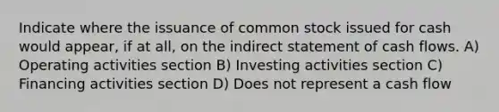 Indicate where the issuance of common stock issued for cash would appear, if at all, on the indirect statement of cash flows. A) Operating activities section B) Investing activities section C) Financing activities section D) Does not represent a cash flow