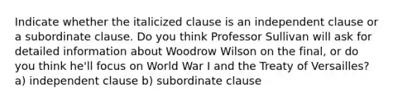 Indicate whether the italicized clause is an independent clause or a subordinate clause. Do you think Professor Sullivan will ask for detailed information about Woodrow Wilson on the final, or do you think he'll focus on World War I and the Treaty of Versailles? a) independent clause b) subordinate clause