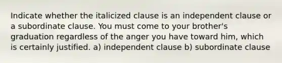 Indicate whether the italicized clause is an independent clause or a subordinate clause. You must come to your brother's graduation regardless of the anger you have toward him, which is certainly justified. a) independent clause b) subordinate clause