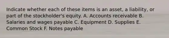 Indicate whether each of these items is an asset, a liability, or part of the stockholder's equity. A. Accounts receivable B. Salaries and wages payable C. Equipment D. Supplies E. Common Stock F. Notes payable