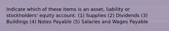 Indicate which of these items is an asset, liability or stockholders' equity account. (1) Supplies (2) Dividends (3) Buildings (4) <a href='https://www.questionai.com/knowledge/kFEYigYd5S-notes-payable' class='anchor-knowledge'>notes payable</a> (5) Salaries and Wages Payable