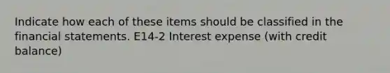 Indicate how each of these items should be classified in the <a href='https://www.questionai.com/knowledge/kFBJaQCz4b-financial-statements' class='anchor-knowledge'>financial statements</a>. E14-2 Interest expense (with credit balance)