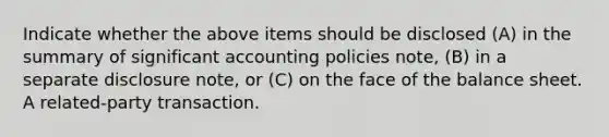 Indicate whether the above items should be disclosed (A) in the summary of significant accounting policies note, (B) in a separate disclosure note, or (C) on the face of the balance sheet. A related-party transaction.