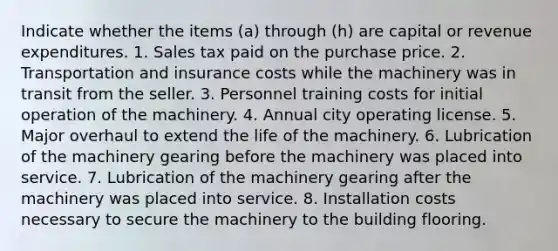 Indicate whether the items (a) through (h) are capital or revenue expenditures. 1. Sales tax paid on the purchase price. 2. Transportation and insurance costs while the machinery was in transit from the seller. 3. Personnel training costs for initial operation of the machinery. 4. Annual city operating license. 5. Major overhaul to extend the life of the machinery. 6. Lubrication of the machinery gearing before the machinery was placed into service. 7. Lubrication of the machinery gearing after the machinery was placed into service. 8. Installation costs necessary to secure the machinery to the building flooring.