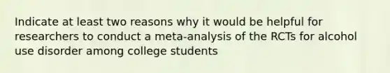 Indicate at least two reasons why it would be helpful for researchers to conduct a meta-analysis of the RCTs for alcohol use disorder among college students