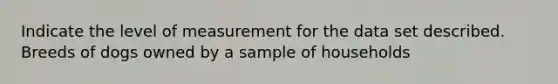 Indicate the level of measurement for the data set described. Breeds of dogs owned by a sample of households