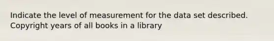 Indicate the level of measurement for the data set described. Copyright years of all books in a library