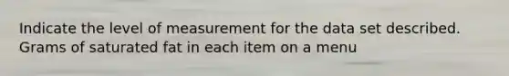 Indicate the level of measurement for the data set described. Grams of saturated fat in each item on a menu