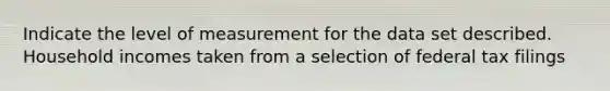 Indicate the level of measurement for the data set described. Household incomes taken from a selection of federal tax filings