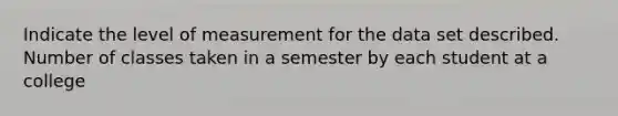 Indicate the level of measurement for the data set described. Number of classes taken in a semester by each student at a college