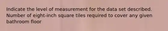 Indicate the level of measurement for the data set described. Number of eight-inch square tiles required to cover any given bathroom floor