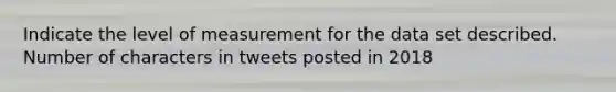 Indicate the level of measurement for the data set described. Number of characters in tweets posted in 2018