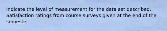 Indicate the level of measurement for the data set described. Satisfaction ratings from course surveys given at the end of the semester