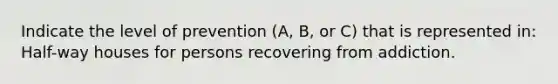 Indicate the level of prevention (A, B, or C) that is represented in: Half-way houses for persons recovering from addiction.