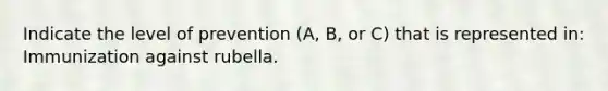 Indicate the level of prevention (A, B, or C) that is represented in: Immunization against rubella.