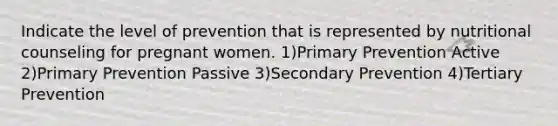 Indicate the level of prevention that is represented by nutritional counseling for pregnant women. 1)Primary Prevention Active 2)Primary Prevention Passive 3)Secondary Prevention 4)Tertiary Prevention