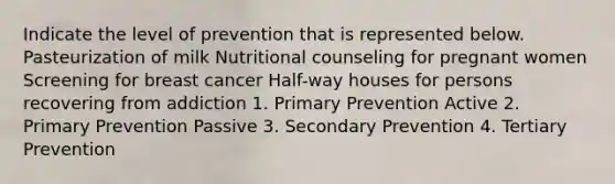 Indicate the level of prevention that is represented below. Pasteurization of milk Nutritional counseling for pregnant women Screening for breast cancer Half-way houses for persons recovering from addiction 1. Primary Prevention Active 2. Primary Prevention Passive 3. Secondary Prevention 4. Tertiary Prevention