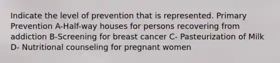 Indicate the level of prevention that is represented. Primary Prevention A-Half-way houses for persons recovering from addiction B-Screening for breast cancer C- Pasteurization of Milk D- Nutritional counseling for pregnant women