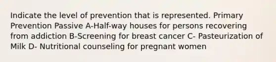 Indicate the level of prevention that is represented. Primary Prevention Passive A-Half-way houses for persons recovering from addiction B-Screening for breast cancer C- Pasteurization of Milk D- Nutritional counseling for pregnant women