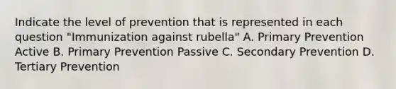 Indicate the level of prevention that is represented in each question "Immunization against rubella" A. Primary Prevention Active B. Primary Prevention Passive C. Secondary Prevention D. Tertiary Prevention