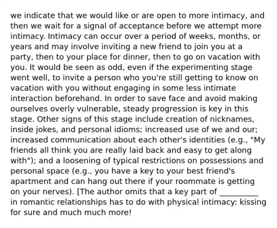 we indicate that we would like or are open to more intimacy, and then we wait for a signal of acceptance before we attempt more intimacy. Intimacy can occur over a period of weeks, months, or years and may involve inviting a new friend to join you at a party, then to your place for dinner, then to go on vacation with you. It would be seen as odd, even if the experimenting stage went well, to invite a person who you're still getting to know on vacation with you without engaging in some less intimate interaction beforehand. In order to save face and avoid making ourselves overly vulnerable, steady progression is key in this stage. Other signs of this stage include creation of nicknames, inside jokes, and personal idioms; increased use of we and our; increased communication about each other's identities (e.g., "My friends all think you are really laid back and easy to get along with"); and a loosening of typical restrictions on possessions and personal space (e.g., you have a key to your best friend's apartment and can hang out there if your roommate is getting on your nerves). [The author omits that a key part of __________ in romantic relationships has to do with physical intimacy: kissing for sure and much much more!