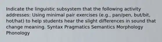 Indicate the linguistic subsystem that the following activity addresses: Using minimal pair exercises (e.g., pan/pen, but/bit, hot/hat) to help students hear the slight differences in sound that change meaning. Syntax Pragmatics Semantics Morphology Phonology