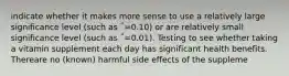 indicate whether it makes more sense to use a relatively large significance level (such as ΅=0.10) or are relatively small significance level (such as ΅=0.01). Testing to see whether taking a vitamin supplement each day has significant health benefits. Thereare no (known) harmful side effects of the suppleme