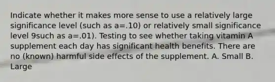 Indicate whether it makes more sense to use a relatively large significance level (such as a=.10) or relatively small significance level 9such as a=.01). Testing to see whether taking vitamin A supplement each day has significant health benefits. There are no (known) harmful side effects of the supplement. A. Small B. Large