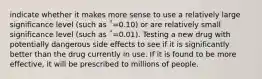 indicate whether it makes more sense to use a relatively large significance level (such as ΅=0.10) or are relatively small significance level (such as ΅=0.01). Testing a new drug with potentially dangerous side effects to see if it is significantly better than the drug currently in use. If it is found to be more effective, it will be prescribed to millions of people.