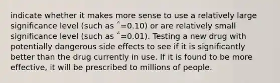 indicate whether it makes more sense to use a relatively large significance level (such as ΅=0.10) or are relatively small significance level (such as ΅=0.01). Testing a new drug with potentially dangerous side effects to see if it is significantly better than the drug currently in use. If it is found to be more effective, it will be prescribed to millions of people.