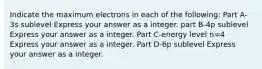 Indicate the maximum electrons in each of the following: Part A-3s sublevel Express your answer as a integer. part B-4p sublevel Express your answer as a integer. Part C-energy level n=4 Express your answer as a integer. Part D-6p sublevel Express your answer as a integer.