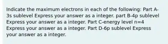 Indicate the maximum electrons in each of the following: Part A-3s sublevel Express your answer as a integer. part B-4p sublevel Express your answer as a integer. Part C-energy level n=4 Express your answer as a integer. Part D-6p sublevel Express your answer as a integer.