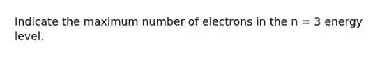 Indicate the maximum number of electrons in the n = 3 energy level.