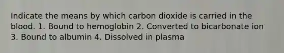 Indicate the means by which carbon dioxide is carried in the blood. 1. Bound to hemoglobin 2. Converted to bicarbonate ion 3. Bound to albumin 4. Dissolved in plasma