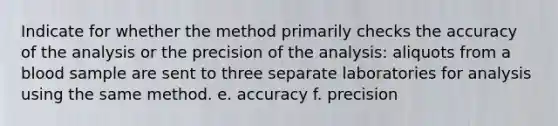 Indicate for whether the method primarily checks the accuracy of the analysis or the precision of the analysis: aliquots from a blood sample are sent to three separate laboratories for analysis using the same method. e. accuracy f. precision